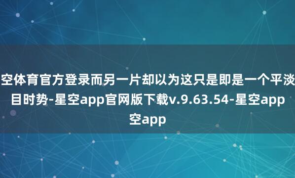 星空体育官方登录而另一片却以为这只是即是一个平淡节目时势-星空app官网版下载v.9.63.54-星空app