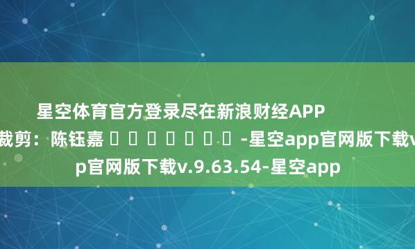 星空体育官方登录尽在新浪财经APP            						职守裁剪：陈钰嘉 							-星空app官网版下载v.9.63.54-星空app