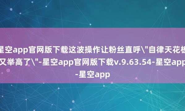 星空app官网版下载这波操作让粉丝直呼