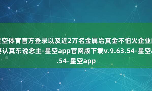 星空体育官方登录以及近2万名金属冶真金不怕火企业的主要认真东说念主-星空app官网版下载v.9.63.54-星空app