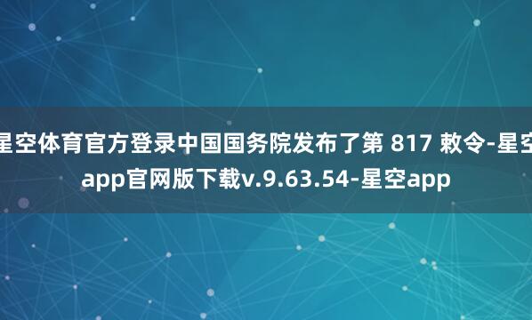 星空体育官方登录中国国务院发布了第 817 敕令-星空app官网版下载v.9.63.54-星空app