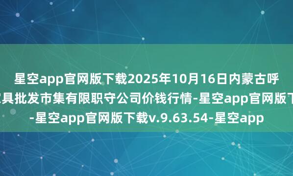 星空app官网版下载2025年10月16日内蒙古呼和浩特市东瓦窑农副家具批发市集有限职守公司价钱行情-星空app官网版下载v.9.63.54-星空app