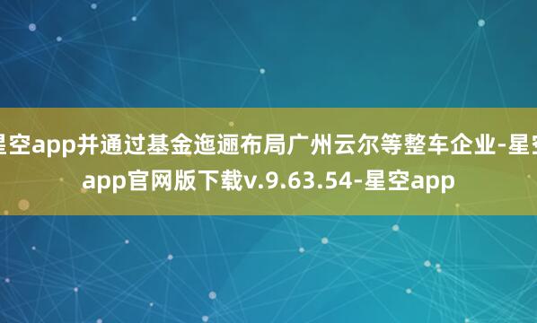 星空app并通过基金迤逦布局广州云尔等整车企业-星空app官网版下载v.9.63.54-星空app