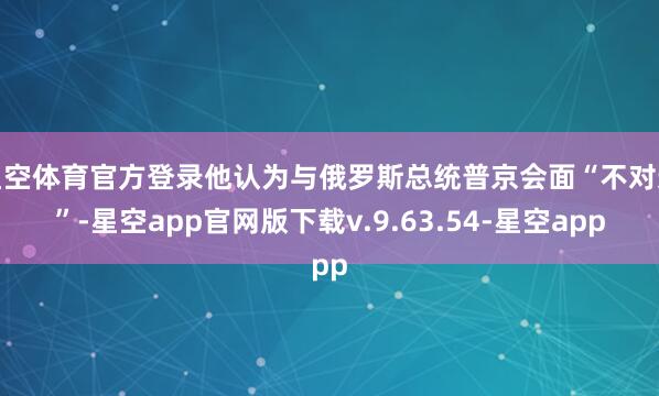 星空体育官方登录他认为与俄罗斯总统普京会面“不对适”-星空app官网版下载v.9.63.54-星空app