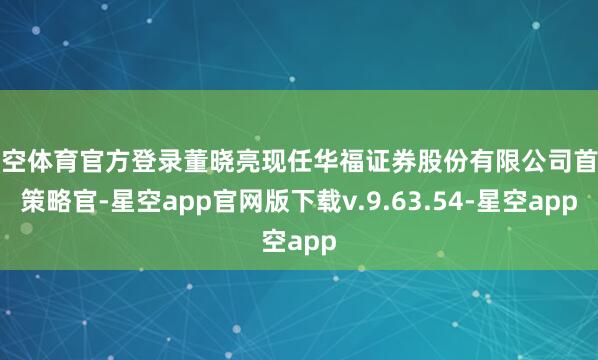 星空体育官方登录董晓亮现任华福证券股份有限公司首席策略官-星空app官网版下载v.9.63.54-星空app