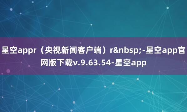 星空appr（央视新闻客户端）r&nbsp;-星空app官网版下载v.9.63.54-星空app