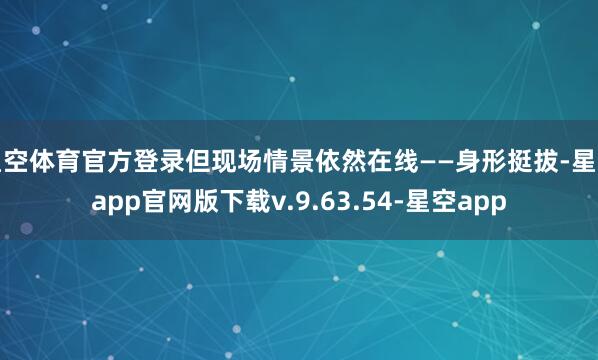 星空体育官方登录但现场情景依然在线——身形挺拔-星空app官网版下载v.9.63.54-星空app