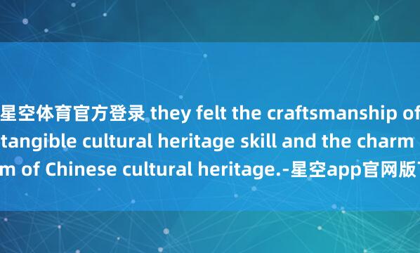 星空体育官方登录 they felt the craftsmanship of this ancient intangible cultural heritage skill and the charm of Chinese cultural heritage.-星空app官网版下载v.9.63.54-星空app