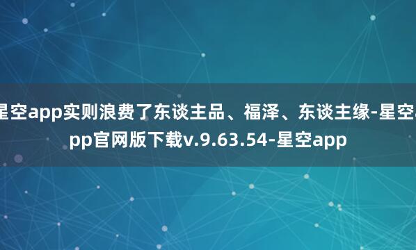 星空app实则浪费了东谈主品、福泽、东谈主缘-星空app官网版下载v.9.63.54-星空app