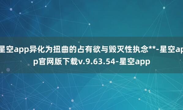 星空app异化为扭曲的占有欲与毁灭性执念**-星空app官网版下载v.9.63.54-星空app