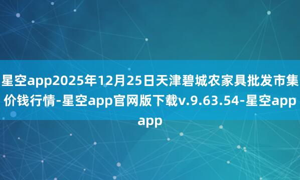星空app2025年12月25日天津碧城农家具批发市集价钱行情-星空app官网版下载v.9.63.54-星空app