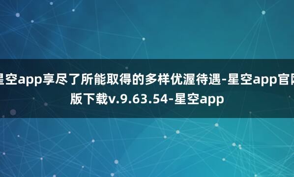 星空app享尽了所能取得的多样优渥待遇-星空app官网版下载v.9.63.54-星空app