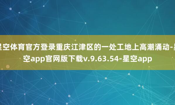 星空体育官方登录重庆江津区的一处工地上高潮涌动-星空app官网版下载v.9.63.54-星空app