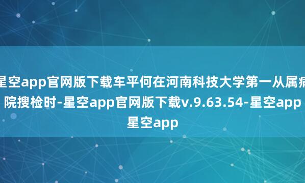 星空app官网版下载车平何在河南科技大学第一从属病院搜检时-星空app官网版下载v.9.63.54-星空app