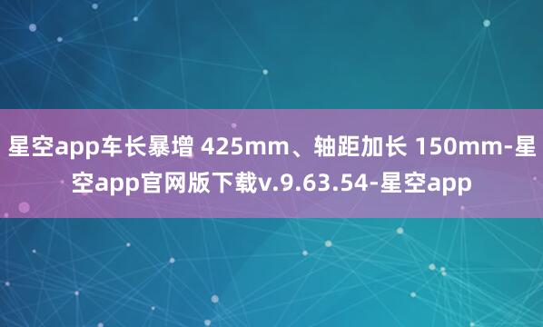 星空app车长暴增 425mm、轴距加长 150mm-星空app官网版下载v.9.63.54-星空app