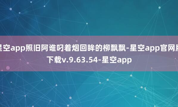 星空app照旧阿谁叼着烟回眸的柳飘飘-星空app官网版下载v.9.63.54-星空app