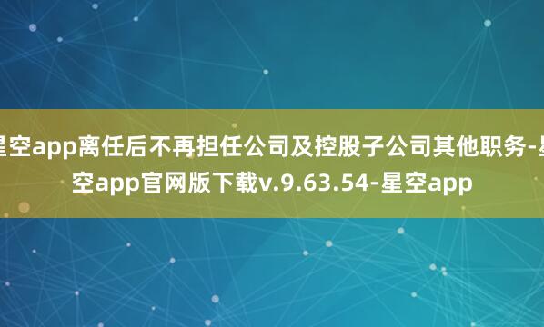 星空app离任后不再担任公司及控股子公司其他职务-星空app官网版下载v.9.63.54-星空app